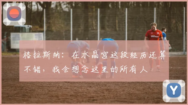格拉斯纳：在水晶宫这段经历还算不错，我会想念这里的所有人