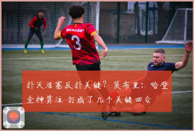 扑灭活塞反扑关键？莫布里：哈登全神贯注 打成了几个关键回合