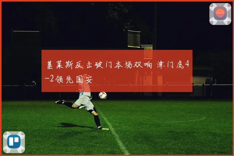 基莱斯反击破门本场双响 津门虎4-2领先国安