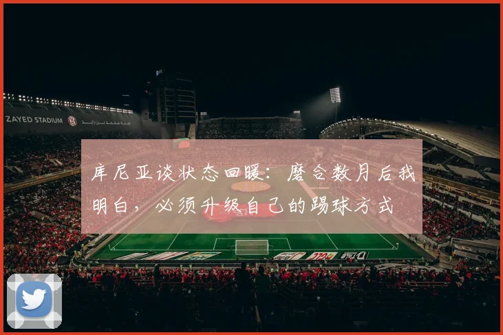 库尼亚谈状态回暖：磨合数月后我明白，必须升级自己的踢球方式