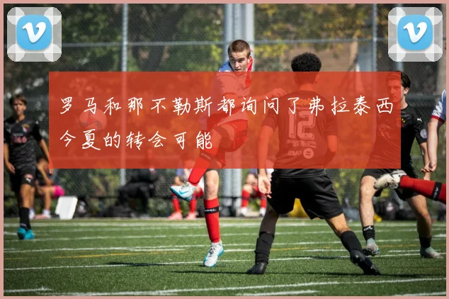 罗马和那不勒斯都询问了弗拉泰西今夏的转会可能