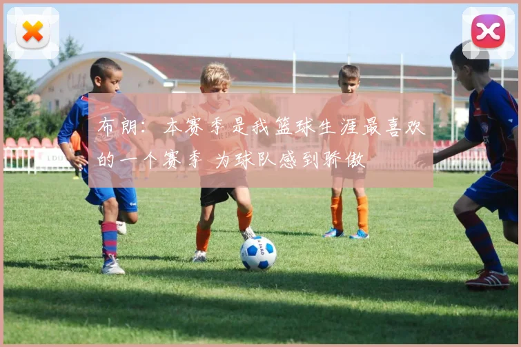 布朗：本赛季是我篮球生涯最喜欢的一个赛季 为球队感到骄傲